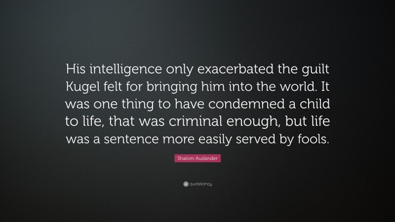 Shalom Auslander Quote: “His intelligence only exacerbated the guilt Kugel felt for bringing him into the world. It was one thing to have condemned a child to life, that was criminal enough, but life was a sentence more easily served by fools.”
