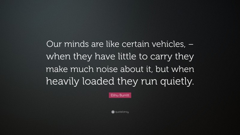 Elihu Burritt Quote: “Our minds are like certain vehicles, – when they have little to carry they make much noise about it, but when heavily loaded they run quietly.”
