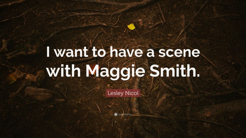 Lesley Nicol Quote: “I want to have a scene with Maggie Smith.”