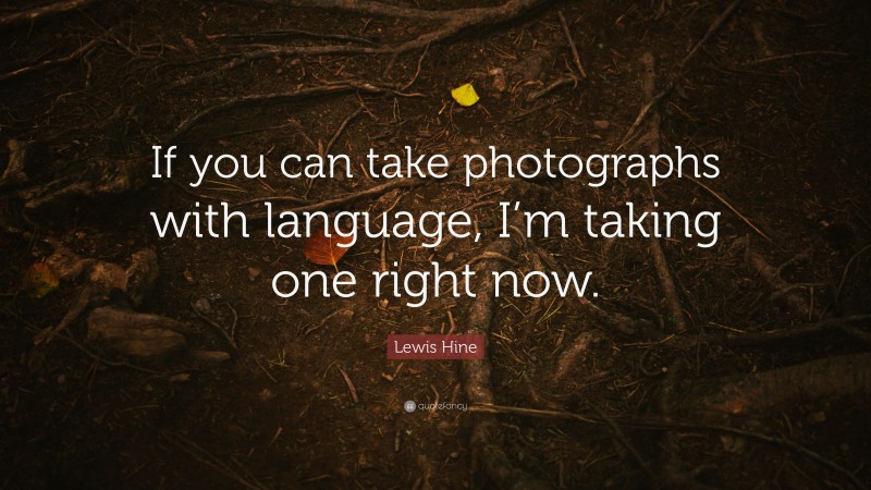 Lewis Hine Quote: “If you can take photographs with language, I’m taking one right now.”