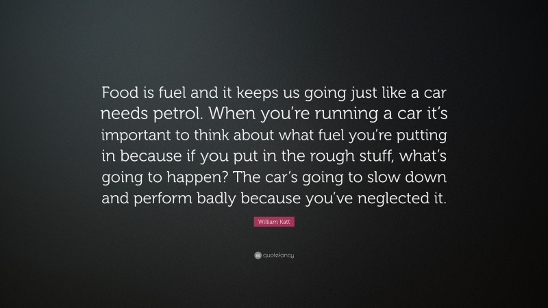 William Katt Quote: “Food is fuel and it keeps us going just like a car needs petrol. When you’re running a car it’s important to think about what fuel you’re putting in because if you put in the rough stuff, what’s going to happen? The car’s going to slow down and perform badly because you’ve neglected it.”