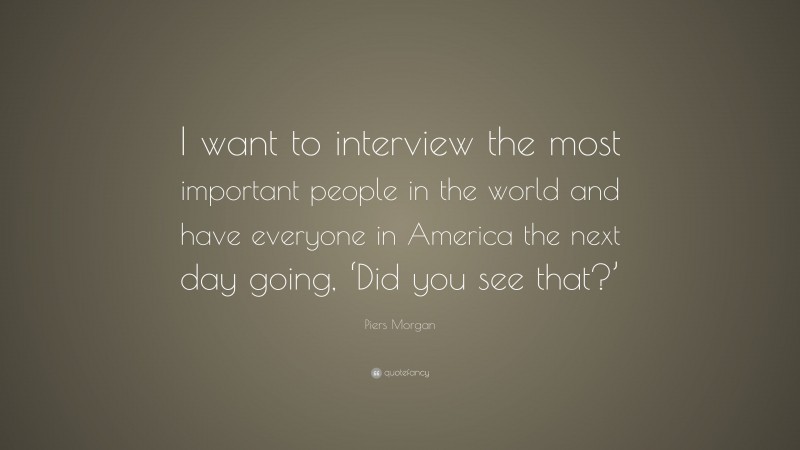 Piers Morgan Quote: “I want to interview the most important people in the world and have everyone in America the next day going, ‘Did you see that?’”