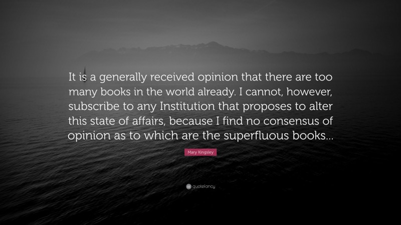 Mary Kingsley Quote: “It is a generally received opinion that there are too many books in the world already. I cannot, however, subscribe to any Institution that proposes to alter this state of affairs, because I find no consensus of opinion as to which are the superfluous books...”