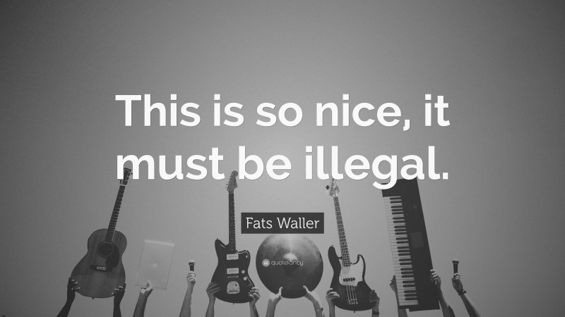 Fats Waller Quote: “This is so nice, it must be illegal.”