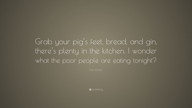 Fats Waller Quote: “Grab your pig’s feet, bread, and gin, there’s plenty in the kitchen. I wonder what the poor people are eating tonight?”