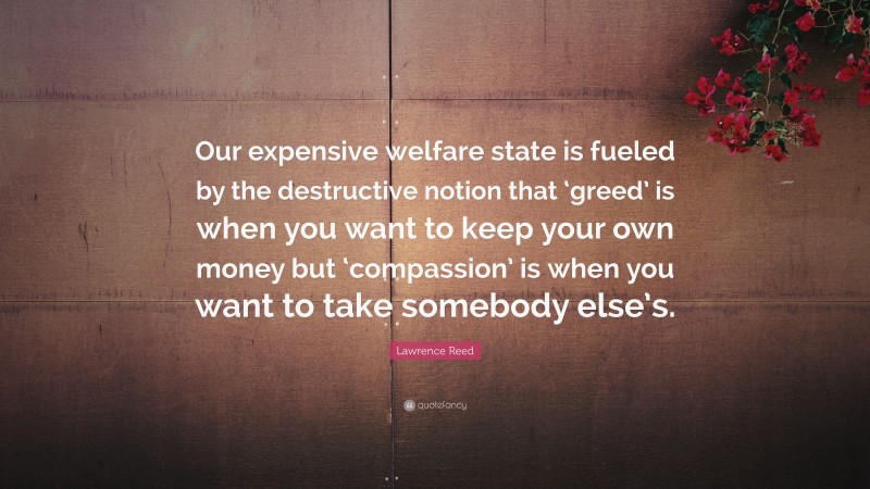 Lawrence Reed Quote: “Our expensive welfare state is fueled by the destructive notion that ‘greed’ is when you want to keep your own money but ‘compassion’ is when you want to take somebody else’s.”