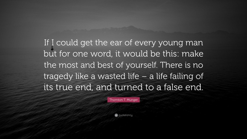 Thornton T. Munger Quote: “If I could get the ear of every young man but for one word, it would be this: make the most and best of yourself. There is no tragedy like a wasted life – a life failing of its true end, and turned to a false end.”