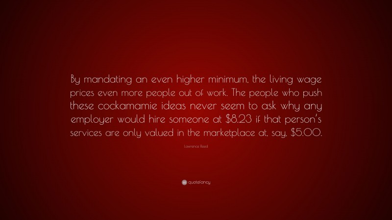 Lawrence Reed Quote: “By mandating an even higher minimum, the living wage prices even more people out of work. The people who push these cockamamie ideas never seem to ask why any employer would hire someone at $8.23 if that person’s services are only valued in the marketplace at, say, $5.00.”