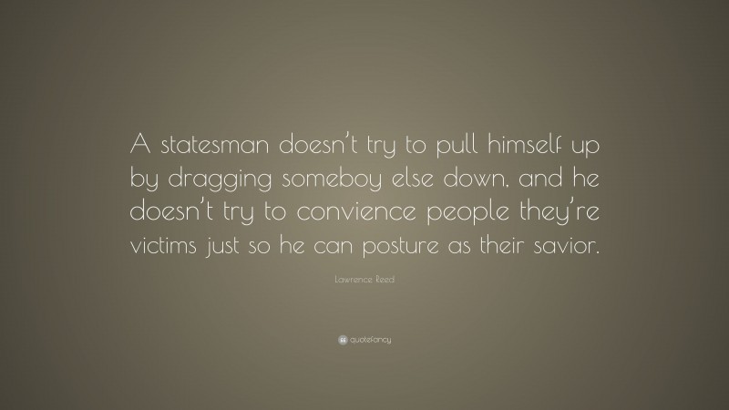 Lawrence Reed Quote: “A statesman doesn’t try to pull himself up by dragging someboy else down, and he doesn’t try to convience people they’re victims just so he can posture as their savior.”