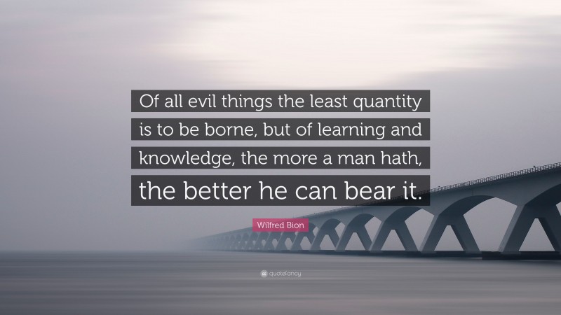 Wilfred Bion Quote: “Of all evil things the least quantity is to be borne, but of learning and knowledge, the more a man hath, the better he can bear it.”