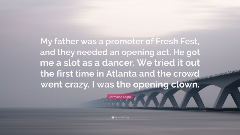 Jermaine Dupri Quote: “My father was a promoter of Fresh Fest, and they needed an opening act. He got me a slot as a dancer. We tried it out the first time in Atlanta and the crowd went crazy. I was the opening clown.”