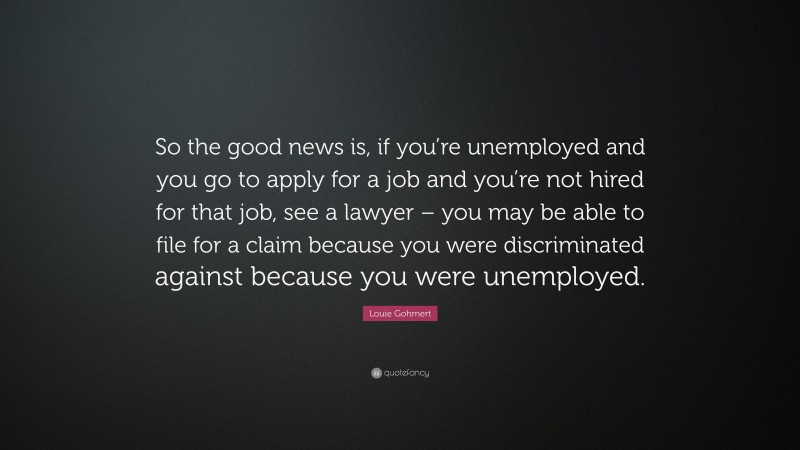Louie Gohmert Quote: “So the good news is, if you’re unemployed and you go to apply for a job and you’re not hired for that job, see a lawyer – you may be able to file for a claim because you were discriminated against because you were unemployed.”