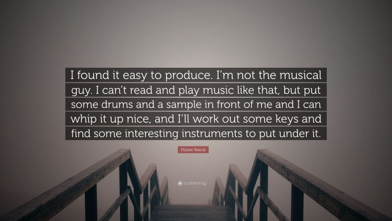 Dizzee Rascal Quote: “I found it easy to produce. I’m not the musical guy. I can’t read and play music like that, but put some drums and a sample in front of me and I can whip it up nice, and I’ll work out some keys and find some interesting instruments to put under it.”
