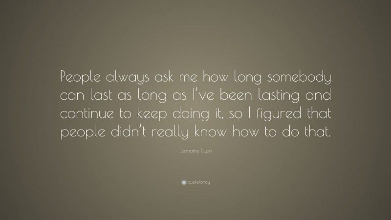 Jermaine Dupri Quote: “People always ask me how long somebody can last as long as I’ve been lasting and continue to keep doing it, so I figured that people didn’t really know how to do that.”
