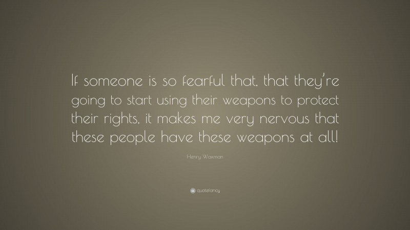 Henry Waxman Quote: “If someone is so fearful that, that they’re going to start using their weapons to protect their rights, it makes me very nervous that these people have these weapons at all!”