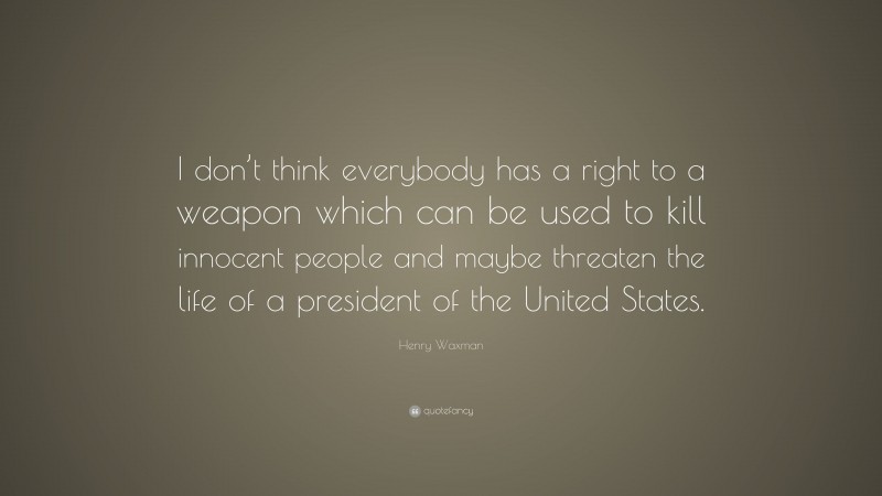 Henry Waxman Quote: “I don’t think everybody has a right to a weapon which can be used to kill innocent people and maybe threaten the life of a president of the United States.”