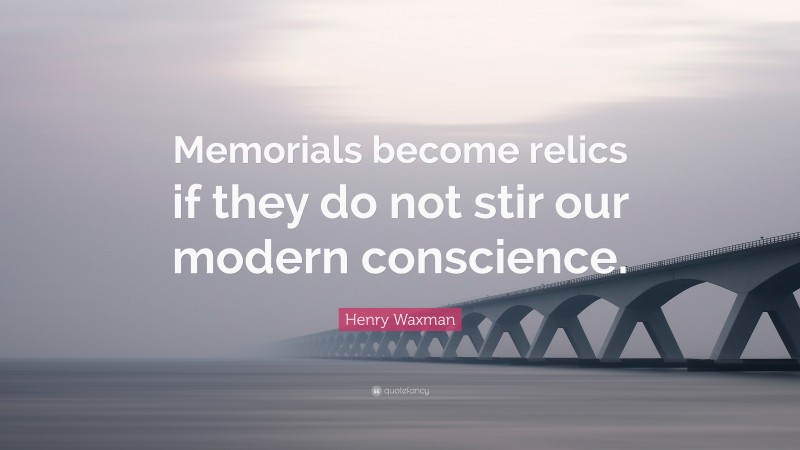 Henry Waxman Quote: “Memorials become relics if they do not stir our modern conscience.”