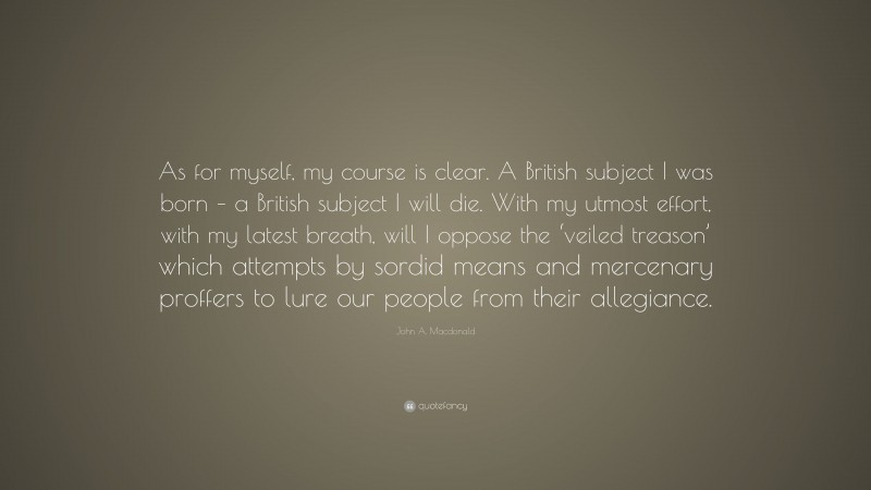 John A. Macdonald Quote: “As for myself, my course is clear. A British subject I was born – a British subject I will die. With my utmost effort, with my latest breath, will I oppose the ‘veiled treason’ which attempts by sordid means and mercenary proffers to lure our people from their allegiance.”