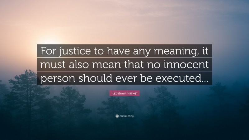 Kathleen Parker Quote: “For justice to have any meaning, it must also mean that no innocent person should ever be executed...”