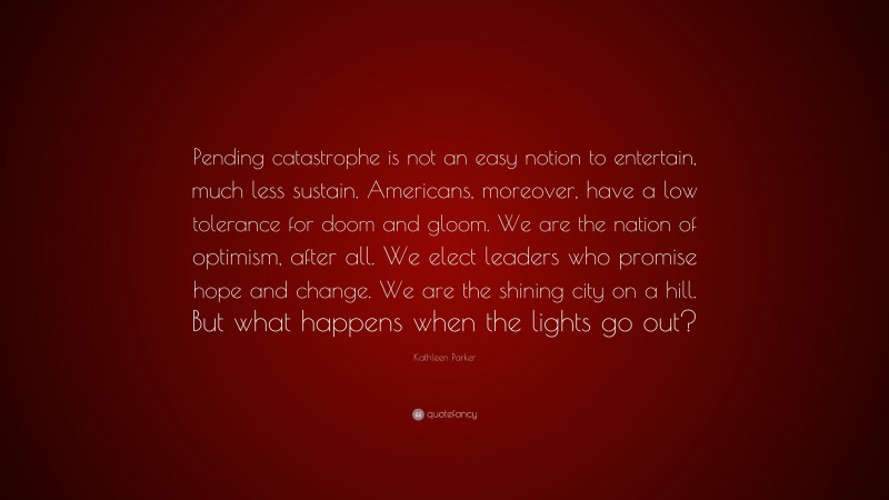 Kathleen Parker Quote: “Pending catastrophe is not an easy notion to entertain, much less sustain. Americans, moreover, have a low tolerance for doom and gloom. We are the nation of optimism, after all. We elect leaders who promise hope and change. We are the shining city on a hill. But what happens when the lights go out?”