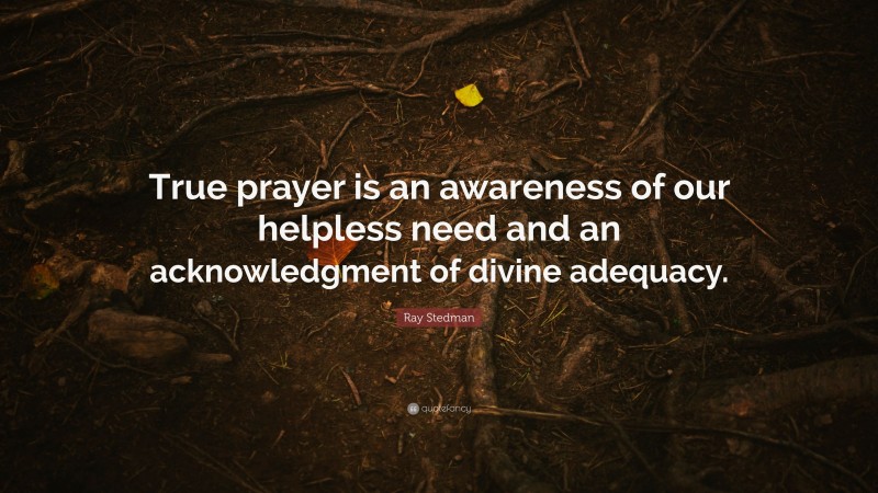Ray Stedman Quote: “True prayer is an awareness of our helpless need and an acknowledgment of divine adequacy.”