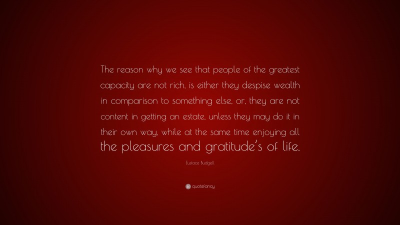 Eustace Budgell Quote: “The reason why we see that people of the greatest capacity are not rich, is either they despise wealth in comparison to something else, or, they are not content in getting an estate, unless they may do it in their own way, while at the same time enjoying all the pleasures and gratitude’s of life.”
