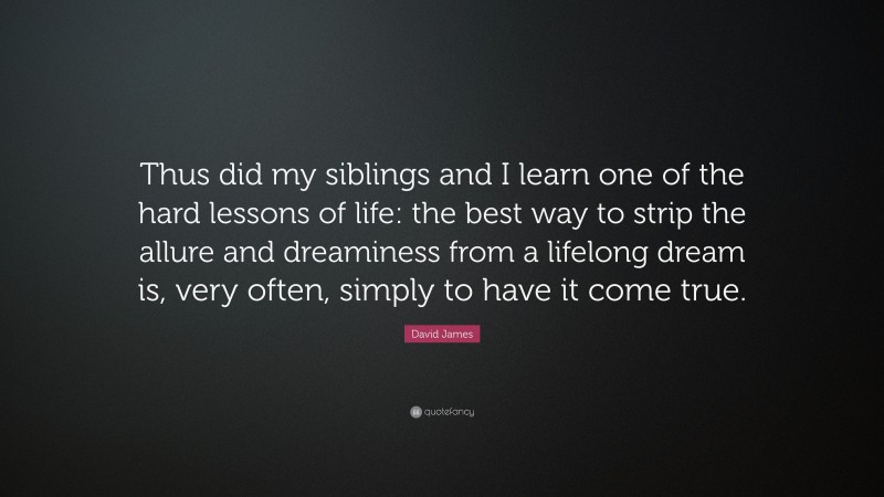 David James Quote: “Thus did my siblings and I learn one of the hard lessons of life: the best way to strip the allure and dreaminess from a lifelong dream is, very often, simply to have it come true.”