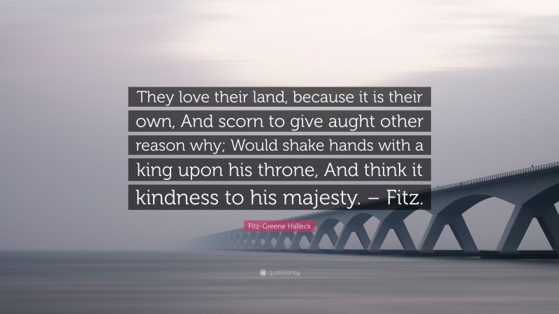 Fitz-Greene Halleck Quote: “They love their land, because it is their own, And scorn to give aught other reason why; Would shake hands with a king upon his throne, And think it kindness to his majesty. – Fitz.”
