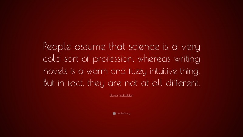 Diana Gabaldon Quote: “People assume that science is a very cold sort of profession, whereas writing novels is a warm and fuzzy intuitive thing. But in fact, they are not at all different.”