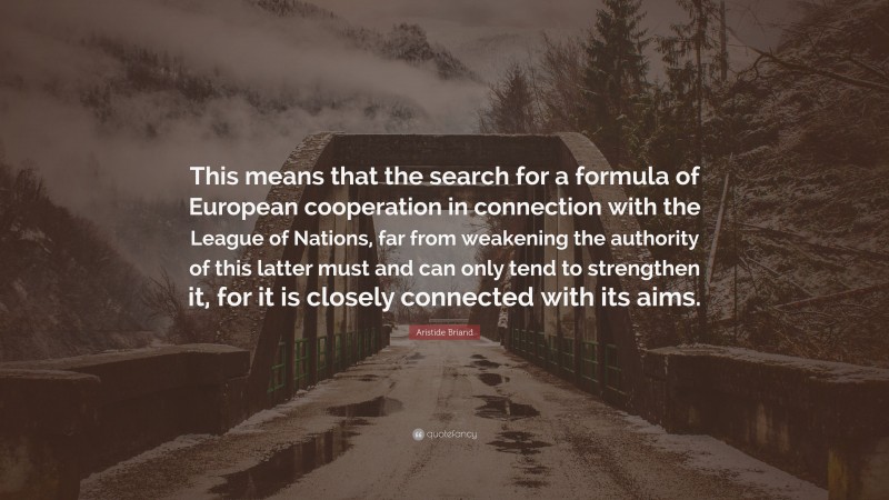 Aristide Briand Quote: “This means that the search for a formula of European cooperation in connection with the League of Nations, far from weakening the authority of this latter must and can only tend to strengthen it, for it is closely connected with its aims.”