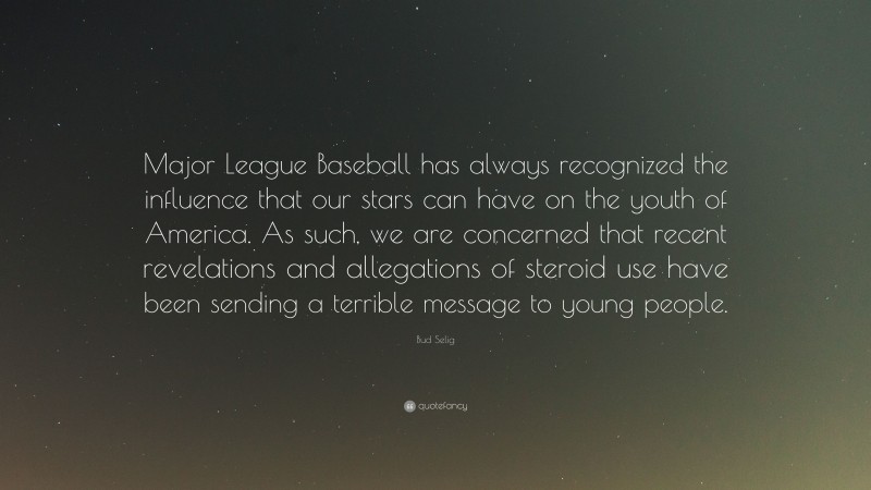 Bud Selig Quote: “Major League Baseball has always recognized the influence that our stars can have on the youth of America. As such, we are concerned that recent revelations and allegations of steroid use have been sending a terrible message to young people.”