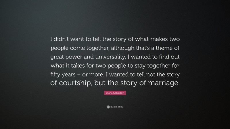 Diana Gabaldon Quote: “I didn’t want to tell the story of what makes two people come together, although that’s a theme of great power and universality. I wanted to find out what it takes for two people to stay together for fifty years – or more. I wanted to tell not the story of courtship, but the story of marriage.”