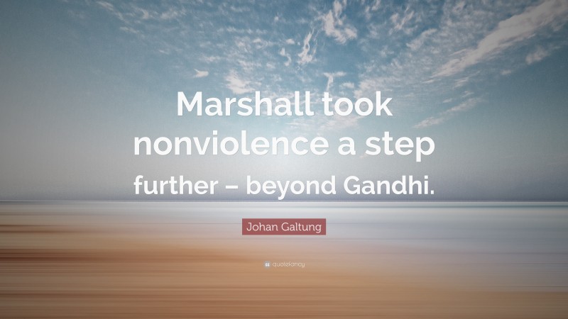 Johan Galtung Quote: “Marshall took nonviolence a step further – beyond Gandhi.”