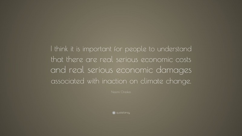 Naomi Oreskes Quote: “I think it is important for people to understand that there are real serious economic costs and real serious economic damages associated with inaction on climate change.”