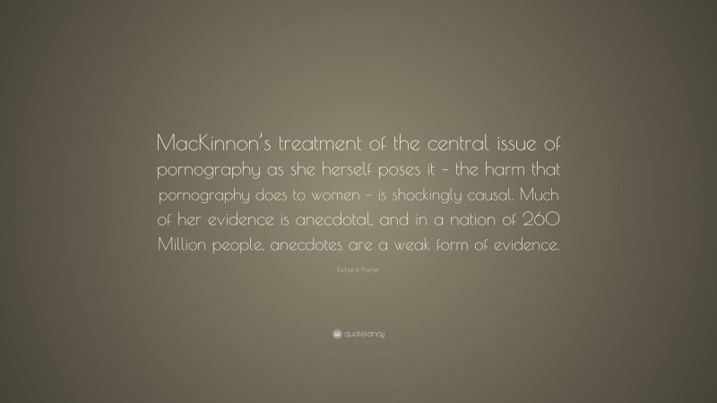 Richard Posner Quote: “MacKinnon’s treatment of the central issue of pornography as she herself poses it – the harm that pornography does to women – is shockingly causal. Much of her evidence is anecdotal, and in a nation of 260 Million people, anecdotes are a weak form of evidence.”