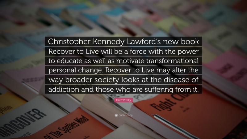 Drew Pinsky Quote: “Christopher Kennedy Lawford’s new book Recover to Live will be a force with the power to educate as well as motivate transformational personal change. Recover to Live may alter the way broader society looks at the disease of addiction and those who are suffering from it.”