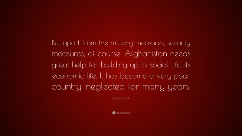 Bulent Ecevit Quote: “But apart from the military measures, security measures, of course, Afghanistan needs great help for building up its social life, its economic life. It has become a very poor country, neglected for many years.”