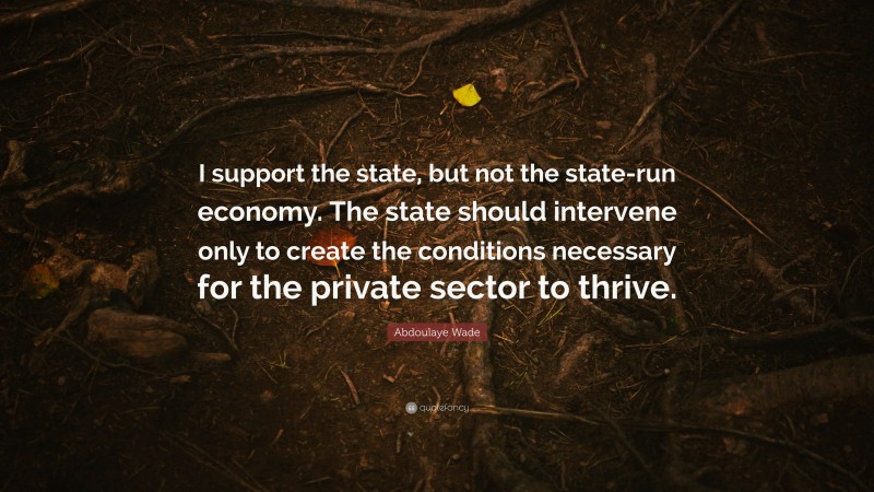 Abdoulaye Wade Quote: “I support the state, but not the state-run economy. The state should intervene only to create the conditions necessary for the private sector to thrive.”