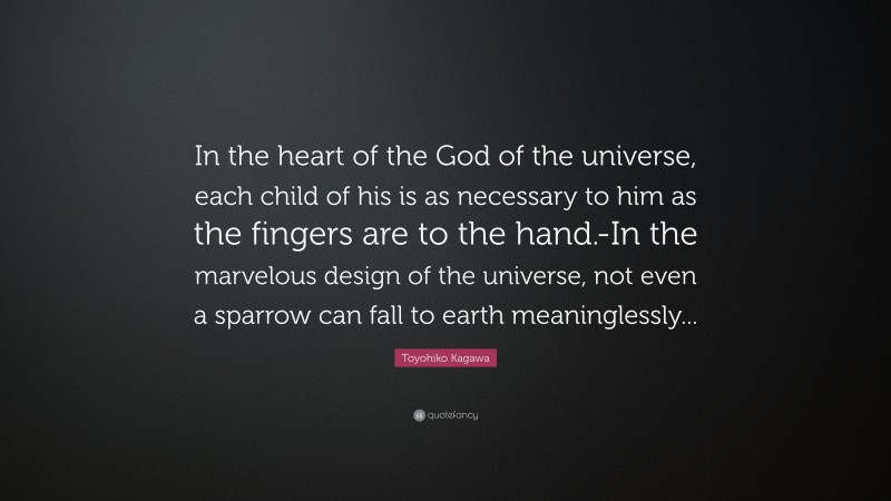 Toyohiko Kagawa Quote: “In the heart of the God of the universe, each child of his is as necessary to him as the fingers are to the hand.-In the marvelous design of the universe, not even a sparrow can fall to earth meaninglessly...”
