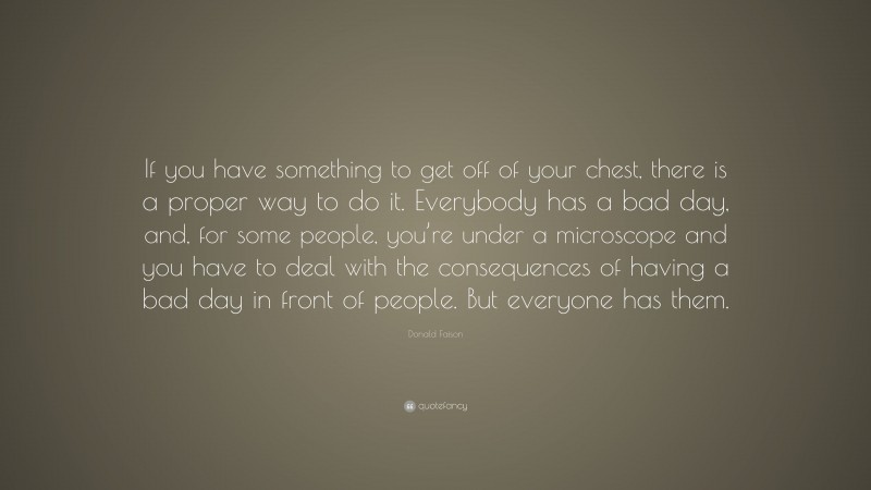 Donald Faison Quote: “If you have something to get off of your chest, there is a proper way to do it. Everybody has a bad day, and, for some people, you’re under a microscope and you have to deal with the consequences of having a bad day in front of people. But everyone has them.”