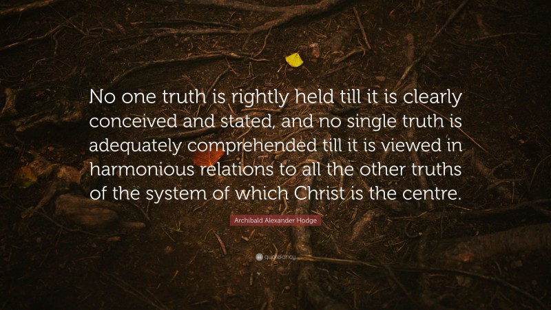 Archibald Alexander Hodge Quote: “No one truth is rightly held till it is clearly conceived and stated, and no single truth is adequately comprehended till it is viewed in harmonious relations to all the other truths of the system of which Christ is the centre.”