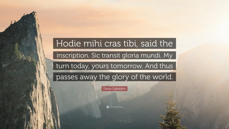 Diana Gabaldon Quote: “Hodie mihi cras tibi, said the inscription. Sic transit gloria mundi. My turn today, yours tomorrow. And thus passes away the glory of the world.”