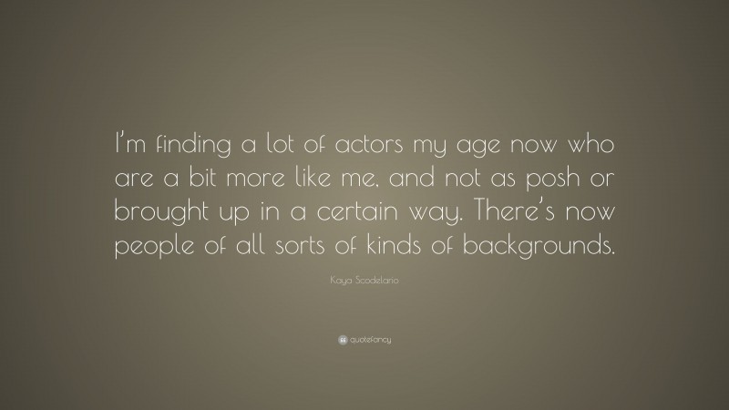Kaya Scodelario Quote: “I’m finding a lot of actors my age now who are a bit more like me, and not as posh or brought up in a certain way. There’s now people of all sorts of kinds of backgrounds.”