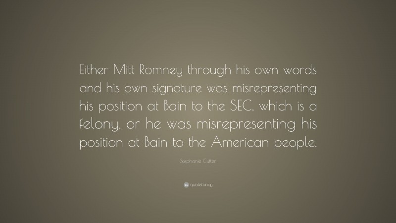 Stephanie Cutter Quote: “Either Mitt Romney through his own words and his own signature was misrepresenting his position at Bain to the SEC, which is a felony, or he was misrepresenting his position at Bain to the American people.”