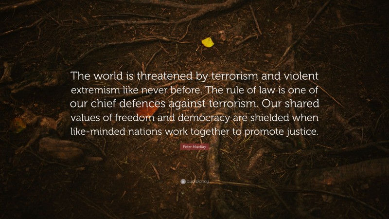 Peter MacKay Quote: “The world is threatened by terrorism and violent extremism like never before. The rule of law is one of our chief defences against terrorism. Our shared values of freedom and democracy are shielded when like-minded nations work together to promote justice.”