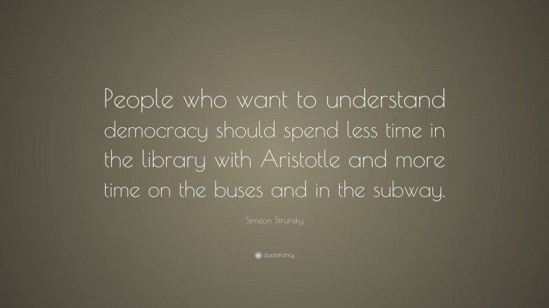 Simeon Strunsky Quote: “People who want to understand democracy should spend less time in the library with Aristotle and more time on the buses and in the subway.”