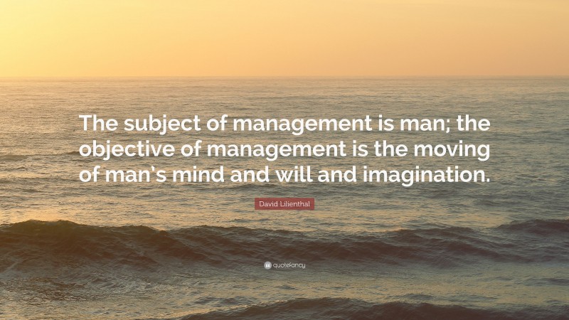 David Lilienthal Quote: “The subject of management is man; the objective of management is the moving of man’s mind and will and imagination.”