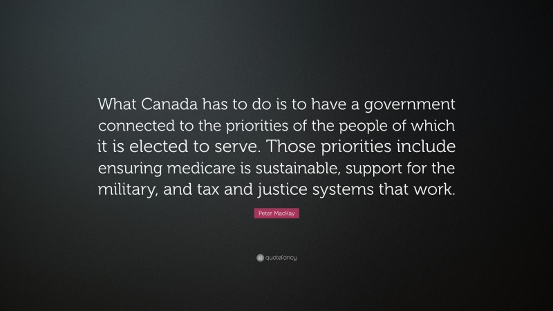 Peter MacKay Quote: “What Canada has to do is to have a government connected to the priorities of the people of which it is elected to serve. Those priorities include ensuring medicare is sustainable, support for the military, and tax and justice systems that work.”