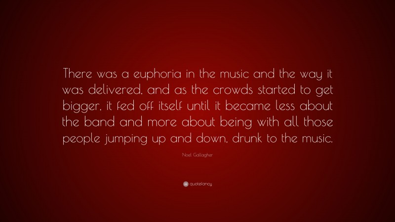 Noel Gallagher Quote: “There was a euphoria in the music and the way it was delivered, and as the crowds started to get bigger, it fed off itself until it became less about the band and more about being with all those people jumping up and down, drunk to the music.”