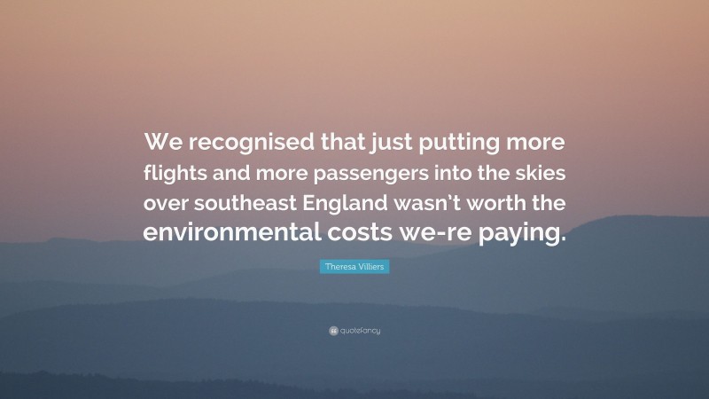 Theresa Villiers Quote: “We recognised that just putting more flights and more passengers into the skies over southeast England wasn’t worth the environmental costs we-re paying.”